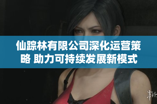 仙踪林有限公司深化运营策略 助力可持续发展新模式