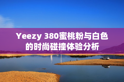 Yeezy 380蜜桃粉与白色的时尚碰撞体验分析