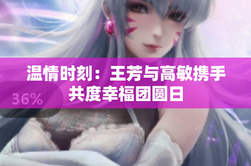 温情时刻：王芳与高敏携手共度幸福团圆日