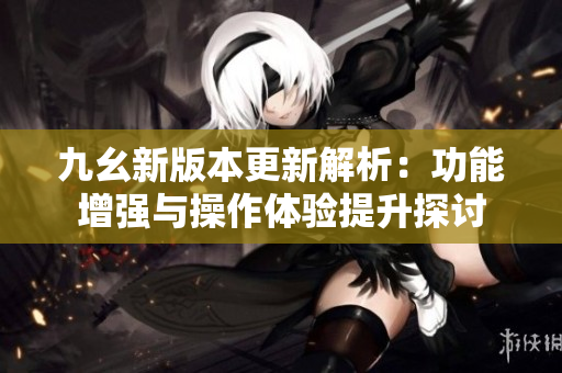 九幺新版本更新解析：功能增强与操作体验提升探讨