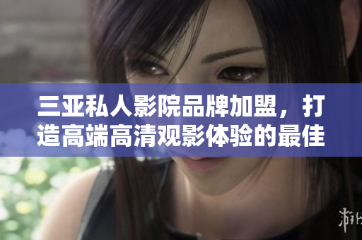 三亚私人影院品牌加盟，打造高端高清观影体验的最佳选择
