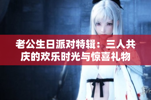 老公生日派对特辑：三人共庆的欢乐时光与惊喜礼物
