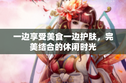 一边享受美食一边护肤，完美结合的休闲时光