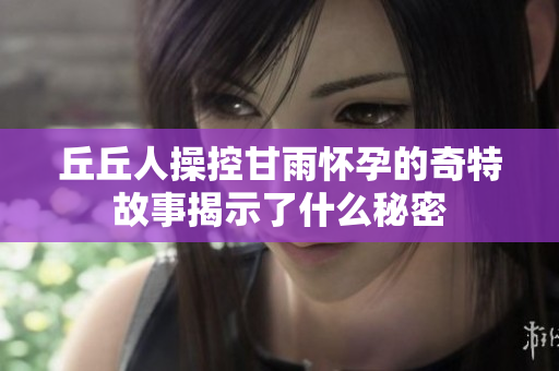 丘丘人操控甘雨怀孕的奇特故事揭示了什么秘密
