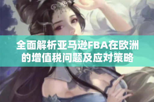 全面解析亚马逊FBA在欧洲的增值税问题及应对策略