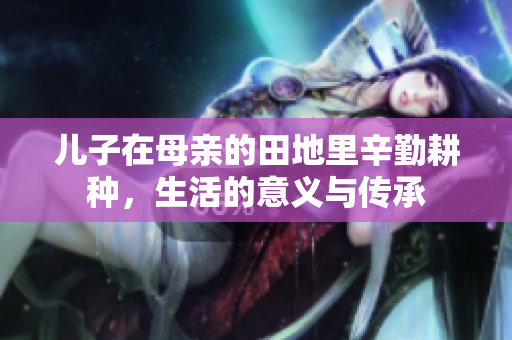 儿子在母亲的田地里辛勤耕种，生活的意义与传承