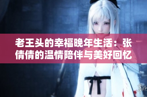老王头的幸福晚年生活：张倩倩的温情陪伴与美好回忆