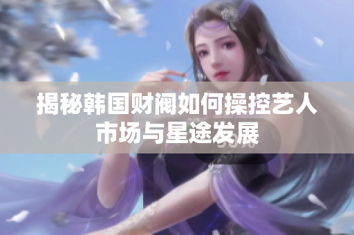 揭秘韩国财阀如何操控艺人市场与星途发展