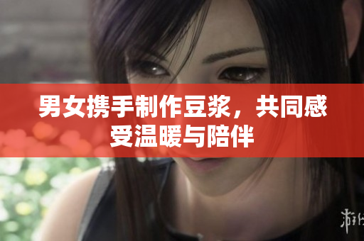 男女携手制作豆浆，共同感受温暖与陪伴
