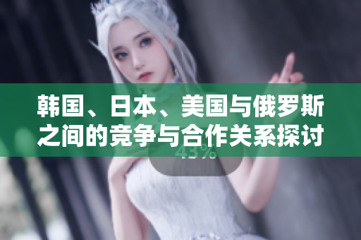 韩国、日本、美国与俄罗斯之间的竞争与合作关系探讨