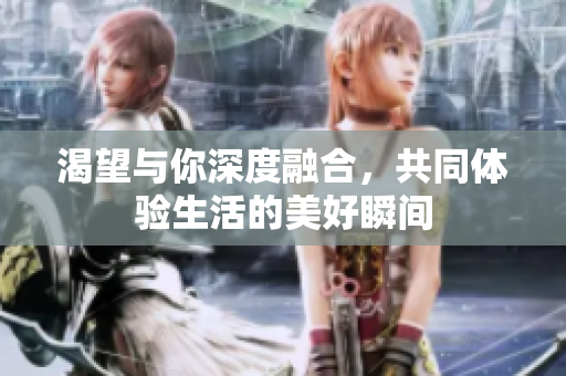 渴望与你深度融合，共同体验生活的美好瞬间