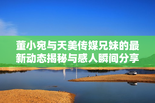 董小宛与天美传媒兄妹的最新动态揭秘与感人瞬间分享