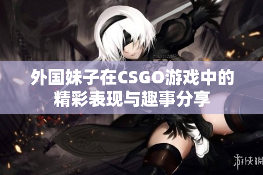 外国妹子在CSGO游戏中的精彩表现与趣事分享