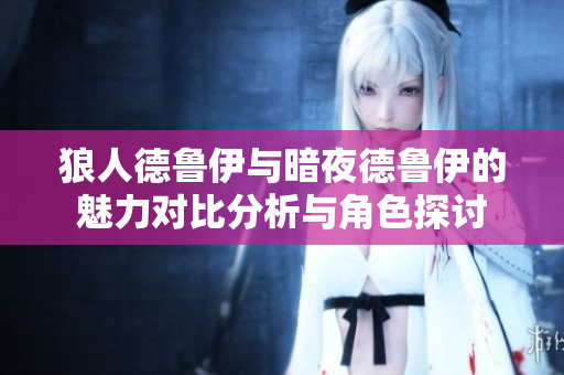 狼人德鲁伊与暗夜德鲁伊的魅力对比分析与角色探讨