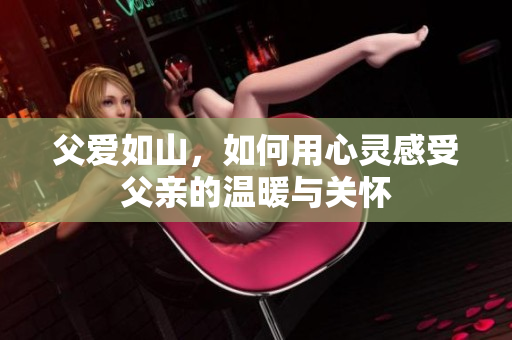 父爱如山，如何用心灵感受父亲的温暖与关怀