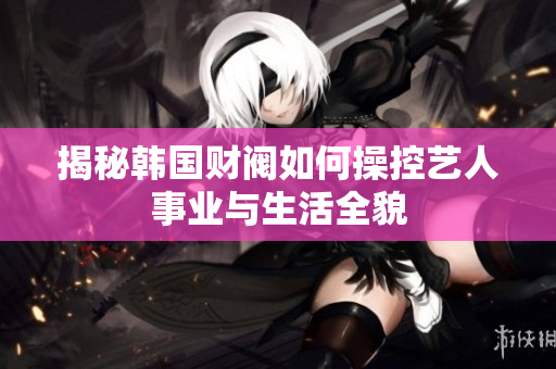 揭秘韩国财阀如何操控艺人事业与生活全貌