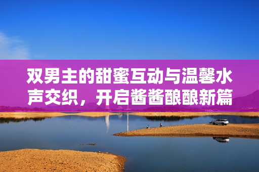 双男主的甜蜜互动与温馨水声交织，开启酱酱酿酿新篇章