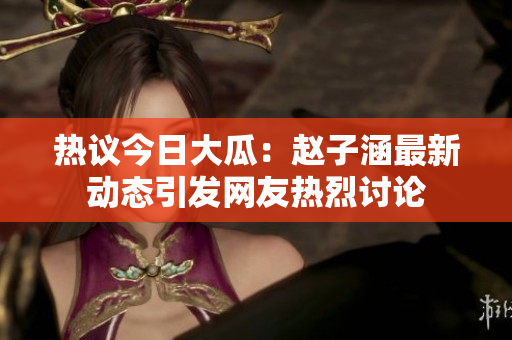 热议今日大瓜：赵子涵最新动态引发网友热烈讨论