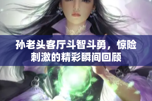 孙老头客厅斗智斗勇，惊险刺激的精彩瞬间回顾
