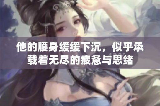 他的腰身缓缓下沉，似乎承载着无尽的疲惫与思绪