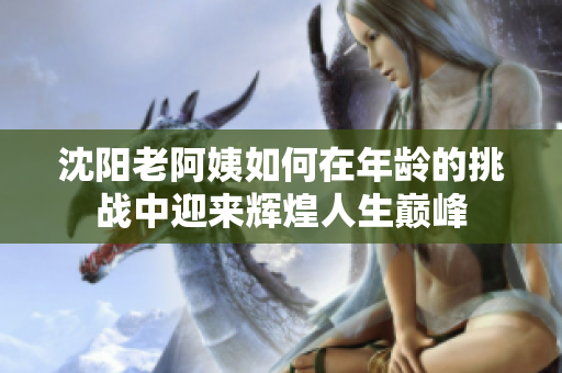 沈阳老阿姨如何在年龄的挑战中迎来辉煌人生巅峰
