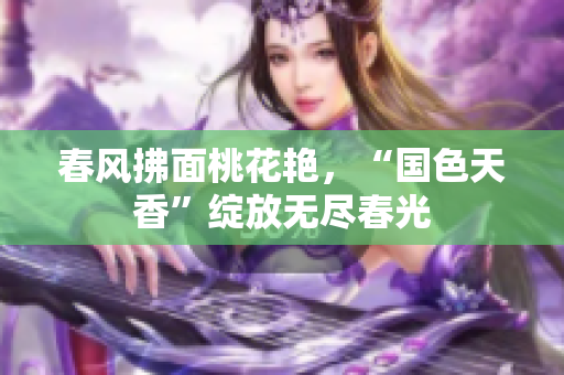 春风拂面桃花艳，“国色天香”绽放无尽春光