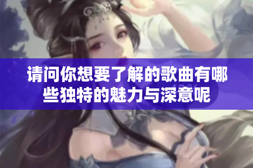 请问你想要了解的歌曲有哪些独特的魅力与深意呢