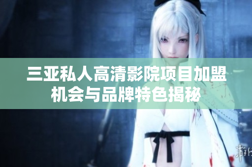 三亚私人高清影院项目加盟机会与品牌特色揭秘