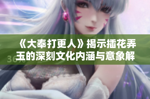 《大奉打更人》揭示插花弄玉的深刻文化内涵与意象解析