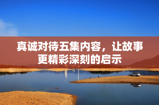 真诚对待五集内容，让故事更精彩深刻的启示
