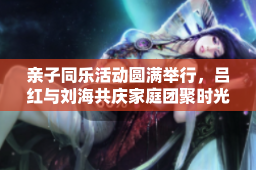 亲子同乐活动圆满举行，吕红与刘海共庆家庭团聚时光