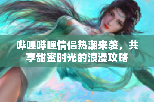 哔哩哔哩情侣热潮来袭，共享甜蜜时光的浪漫攻略
