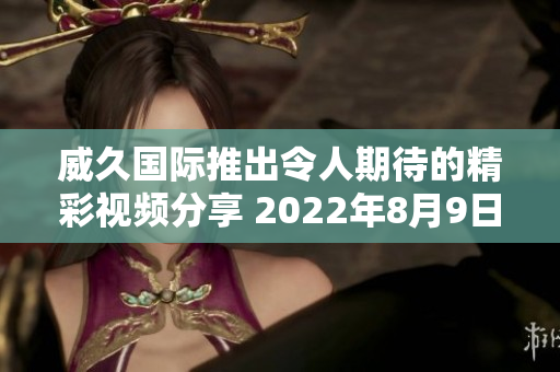 威久国际推出令人期待的精彩视频分享 2022年8月9日