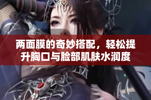 两面膜的奇妙搭配，轻松提升胸口与脸部肌肤水润度
