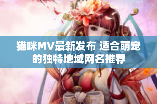 猫咪MV最新发布 适合萌宠的独特地域网名推荐