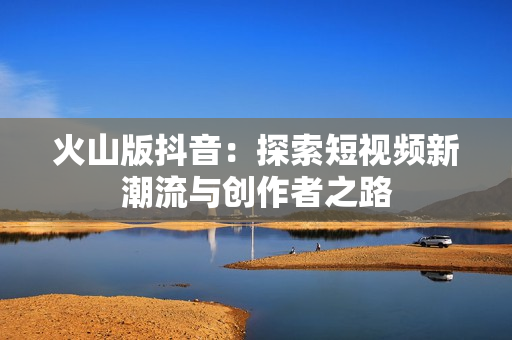 火山版抖音：探索短视频新潮流与创作者之路