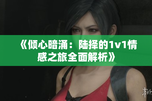 《倾心暗涌：陆择的1v1情感之旅全面解析》