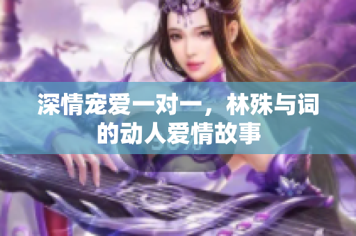 深情宠爱一对一，林殊与词的动人爱情故事
