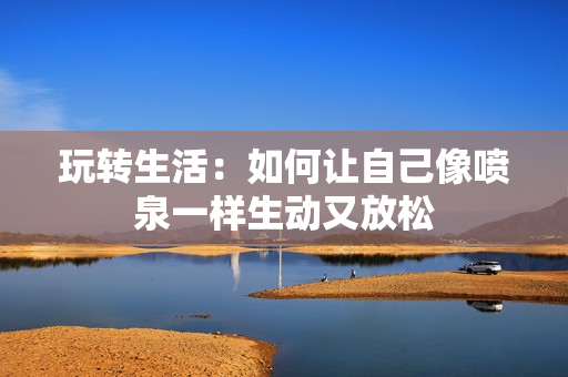 玩转生活：如何让自己像喷泉一样生动又放松