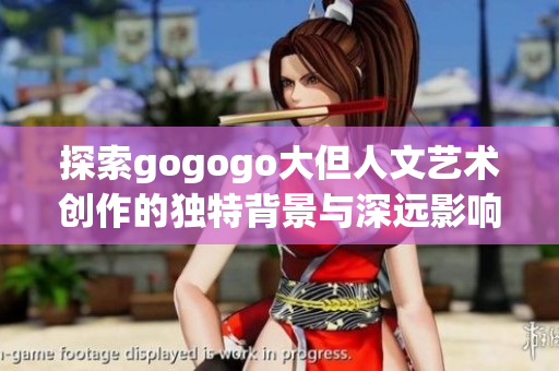 探索gogogo大但人文艺术创作的独特背景与深远影响