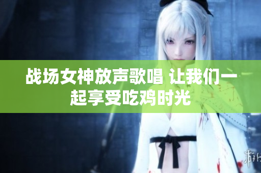 战场女神放声歌唱 让我们一起享受吃鸡时光