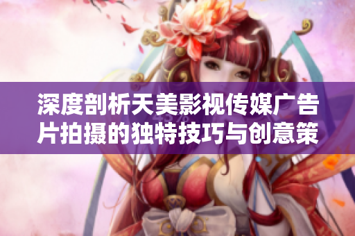 深度剖析天美影视传媒广告片拍摄的独特技巧与创意策略