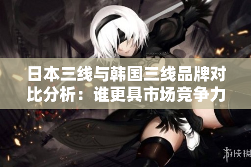 日本三线与韩国三线品牌对比分析：谁更具市场竞争力