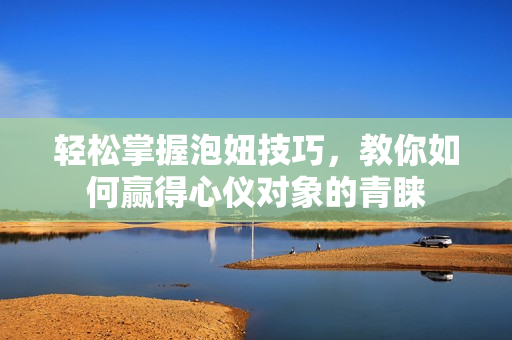 轻松掌握泡妞技巧，教你如何赢得心仪对象的青睐