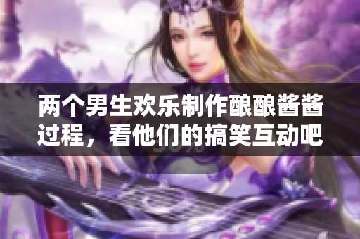 两个男生欢乐制作酿酿酱酱过程，看他们的搞笑互动吧