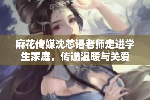 麻花传媒沈芯语老师走进学生家庭，传递温暖与关爱