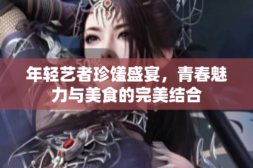 年轻艺者珍馐盛宴，青春魅力与美食的完美结合
