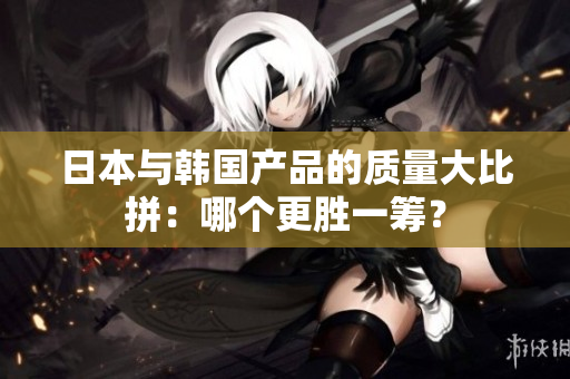 日本与韩国产品的质量大比拼：哪个更胜一筹？