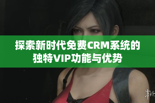 探索新时代免费CRM系统的独特VIP功能与优势