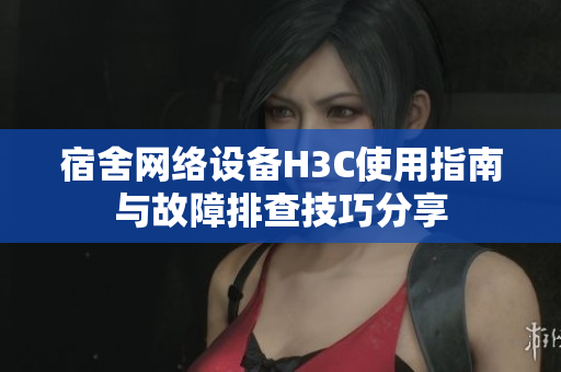 宿舍网络设备H3C使用指南与故障排查技巧分享